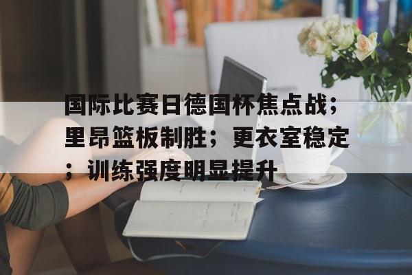 包含国际比赛日德国杯焦点战；里昂篮板制胜；更衣室稳定；训练强度明显提升的词条九游下载中心
